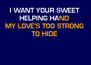 I WANT YOUR SWEET
HELPING HAND
MY LOVE'S T00 STRONG
T0 HIDE
