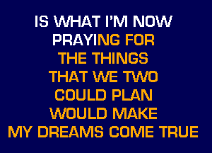 IS WHAT I'M NOW
PRAYING FOR
THE THINGS
THAT WE TWO
COULD PLAN
WOULD MAKE
MY DREAMS COME TRUE