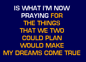 IS WHAT I'M NOW
PRAYING FOR
THE THINGS
THAT WE TWO
COULD PLAN
WOULD MAKE
MY DREAMS COME TRUE