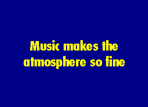 Music makes lhe

ulmosphere so Iine