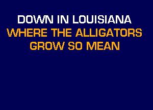 DOWN IN LOUISIANA
WHERE THE ALLIGATORS
GROW SO MEAN