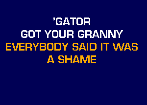 'GATOR
GOT YOUR GRANNY
EVERYBODY SAID IT WAS

A SHAME