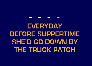 EVERYDAY
BEFORE SUPPERTIME
SHED GO DOWN BY
THE TRUCK PATCH