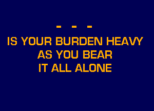 IS YOUR BURDEN HEAVY
AS YOU BEAR

IT ALL ALONE