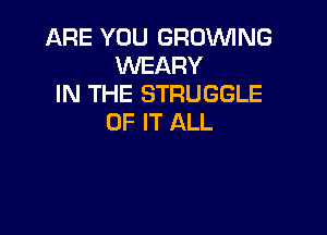 ARE YOU GROWNG
WEARY
IN THE STRUGGLE

OF IT ALL