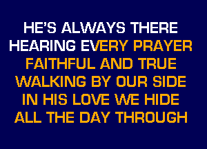HE'S ALWAYS THERE
HEARING EVERY PRAYER
FAITHFUL AND TRUE
WALKING BY OUR SIDE
IN HIS LOVE WE HIDE
ALL THE DAY THROUGH