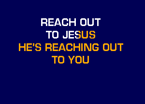 REACH OUT
TO JESUS
HES REACHING OUT

TO YOU