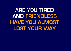 ARE YOU TIRED
AND FRIENDLESS
HAVE YOU ALMOST
LOST YOUR WAY