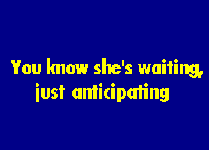 You know she's waiting,

iust anticipating