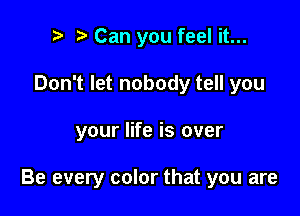 to t. Can you feel it...
Don't let nobody tell you

your life is over

Be every color that you are