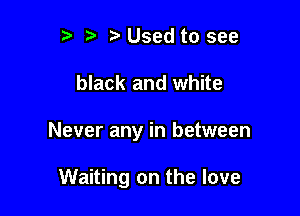 r t' Used to see

black and white

Never any in between

Waiting on the love