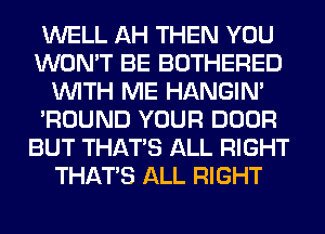 WELL AH THEN YOU
WON'T BE BOTHERED
WITH ME HANGIN'
'ROUND YOUR DOOR
BUT THAT'S ALL RIGHT
THAT'S ALL RIGHT