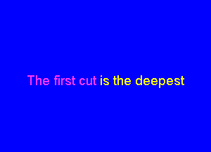 The first cut is the deepest