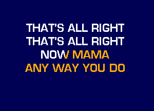 THAT'S ALL RIGHT
THAT'S ALL RIGHT
NOW MAMA

ANY WAY YOU DO