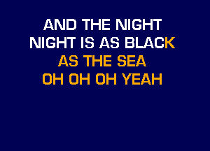 AND THE NIGHT
NIGHT IS AS BLACK
AS THE SEA

0H 0H OH YEAH