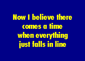 Howl believe Ihere
comes a lime

when everyihing
iusI Ialls in line