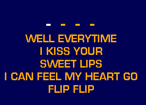 WELL EVERYTIME
I KISS YOUR
SWEET LIPS
I CAN FEEL MY HEART GO
FLIP FLIP