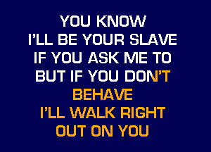 YOU KNOW
I'LL BE YOUR SLAVE
IF YOU ASK ME TO
BUT IF YOU DONW
BEHAVE
I'LL WALK RIGHT
OUT ON YOU
