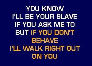 YOU KNOW
I'LL BE YOUR SLAVE
IF YOU ASK ME TO
BUT IF YOU DON'T
BEHAVE
I'LL WALK RIGHT OUT
ON YOU