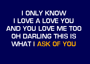 I ONLY KNOW
I LOVE A LOVE YOU
AND YOU LOVE ME TOO
0H DARLING THIS IS
INHAT I ASK OF YOU