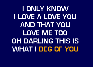 I ONLY KNOW
I LOVE A LOVE YOU
AND THAT YOU
LOVE ME TOO
0H DARLING THIS IS
WHAT I BEG OF YOU