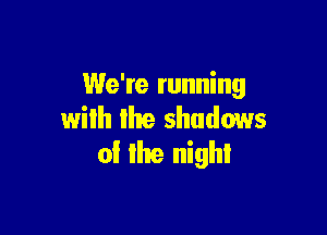 We're running

wilh me shadows
of the night