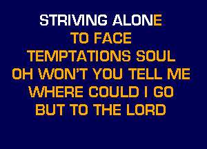 STRIVING ALONE
TO FACE
TEMPTATIONS SOUL
0H WON'T YOU TELL ME
WHERE COULD I GO
BUT TO THE LORD