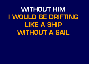 WITHOUT HIM
I WOULD BE DRIFTING
LIKE A SHIP

WITHOUT A SAIL
