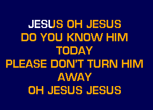 JESUS 0H JESUS
DO YOU KNOW HIM
TODAY
PLEASE DON'T TURN HIM
AWAY
0H JESUS JESUS