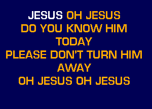 JESUS 0H JESUS
DO YOU KNOW HIM
TODAY
PLEASE DON'T TURN HIM
AWAY
0H JESUS 0H JESUS