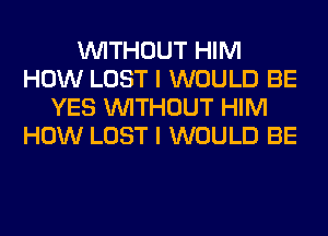 WITHOUT HIM
HOW LOST I WOULD BE
YES WITHOUT HIM
HOW LOST I WOULD BE