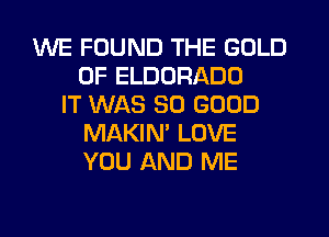 WE FOUND THE GOLD
0F ELDORADD
IT WAS SO GOOD
MAKIN' LOVE
YOU AND ME