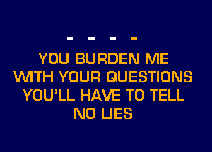 YOU BURDEN ME
WITH YOUR QUESTIONS
YOU'LL HAVE TO TELL
N0 LIES