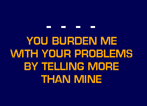 YOU BURDEN ME
WITH YOUR PROBLEMS
BY TELLING MORE
THAN MINE