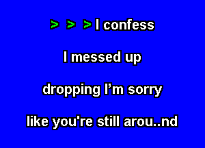 t. t. t) I confess

I messed up

dropping Pm sorry

like you're still arou..nd