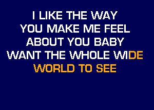 I LIKE THE WAY
YOU MAKE ME FEEL
ABOUT YOU BABY
WANT THE WHOLE WIDE
WORLD TO SEE