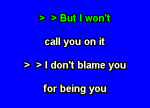 But I won't

call you on it

t. I don't blame you

for being you