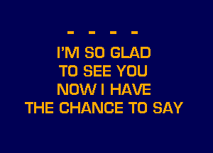 I'M SO GLAD
TO SEE YOU

NOW! HAVE
THE CHANCE TO SAY