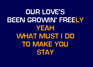 OUR LOVE'S
BEEN GROWN FREELY
YEAH
WHAT MUST I DO
TO MAKE YOU
STAY