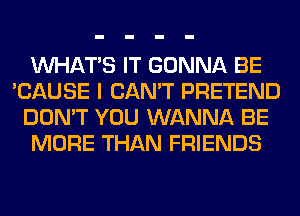 WHATS IT GONNA BE
'CAUSE I CAN'T PRETEND
DON'T YOU WANNA BE
MORE THAN FRIENDS