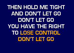 THEN HOLD ME TIGHT
AND DON'T LET GO
DON'T LET GO
YOU HAVE THE RIGHT
TO LOSE CONTROL
DON'T LET GO