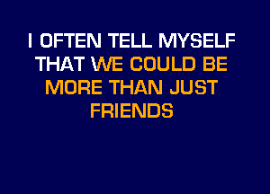 I OFTEN TELL MYSELF
THAT WE COULD BE
MORE THAN JUST
FRIENDS