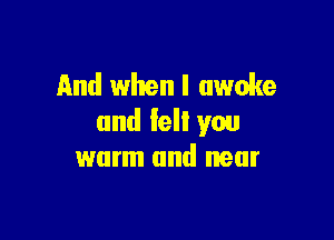 And when I awoke

and felt you
warm and near