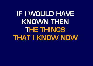 IF I WOULD HAVE
KNOWN THEN
THE THINGS

THAT I KNOW NOW