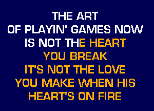THE ART
OF PLAYIN' GAMES NOW
IS NOT THE HEART
YOU BREAK
ITS NOT THE LOVE
YOU MAKE WHEN HIS
HEARTS ON FIRE