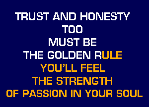 TRUST AND HONESTY
T00
MUST BE
THE GOLDEN RULE
YOU'LL FEEL

THE STRENGTH
0F PASSION IN YOUR SOUL