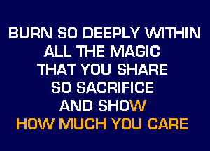 BURN SO DEEPLY WITHIN
ALL THE MAGIC
THAT YOU SHARE
80 SACRIFICE
AND SHOW
HOW MUCH YOU CARE
