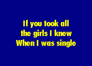 If you look all

Ihe girls I knew
When I was single