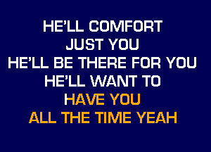 HE'LL COMFORT
JUST YOU
HE'LL BE THERE FOR YOU
HE'LL WANT TO
HAVE YOU
ALL THE TIME YEAH