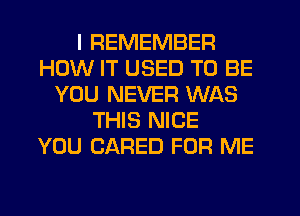 I REMEMBER
HOW IT USED TO BE
YOU NEVER WAS
THIS NICE
YOU CARED FOR ME